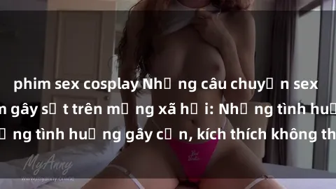 phim sex cosplay Những câu chuyện sex sinh viên Việt Nam gây sốt trên mạng xã hội: Những tình huống gây cấn, kích thích không thể bỏ qua