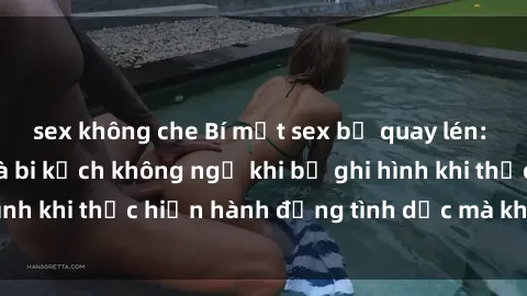 sex không che Bí mật sex bị quay lén: Những hậu quả và bi kịch không ngờ khi bị ghi hình khi thực hiện hành động tình dục mà không biết.