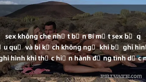 sex không che nhật bản Bí mật sex bị quay lén: Những hậu quả và bi kịch không ngờ khi bị ghi hình khi thực hiện hành động tình dục mà không biết.