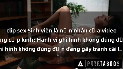 clip sex Sinh viên là nạn nhân của video quay lén trong phòng cấp kính: Hành vi ghi hình không đúng đắn đang gây tranh cãi lớn