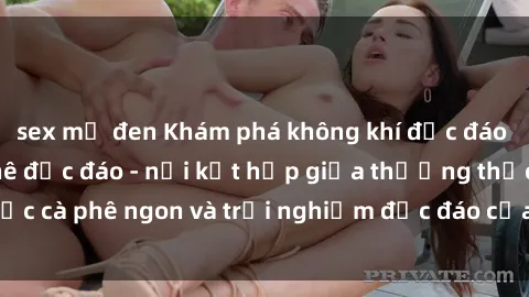 sex mỹ đen Khám phá không khí độc đáo tại sex quán cà phê độc đáo - nơi kết hợp giữa thưởng thức cà phê ngon và trải nghiệm độc đáo của không gian sex shop.