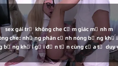 sex gái trẻ không che Cảm giác mạnh mẽ với sex BDSM không che: những phân cảnh nóng bỏng khơi gợi đến tận cùng của tư duy và cơ thể.