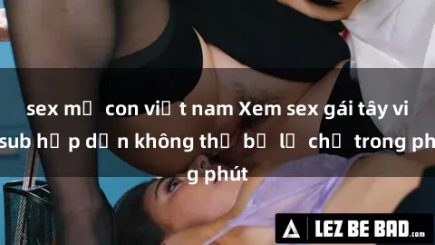 sex mẹ con việt nam Xem sex gái tây vietsub hấp dẫn không thể bỏ lỡ chỉ trong phút