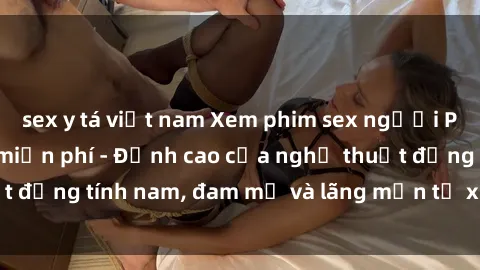 sex y tá việt nam Xem phim sex người Pháp vietsub online miễn phí - Đỉnh cao của nghệ thuật đồng tính nam, đam mỹ và lãng mạn từ xứ sở hoa hồng!