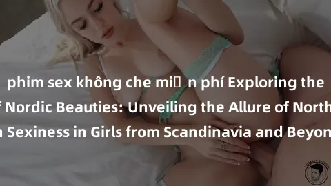 phim sex không che miễn phí Exploring the Sensual Charms of Nordic Beauties: Unveiling the Allure of Northern European Sexiness in Girls from Scandinavia and Beyond. Discover the Seductive Secrets of 