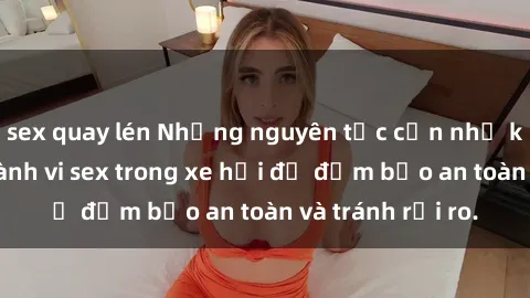 sex quay lén Những nguyên tắc cần nhớ khi thực hiện hành vi sex trong xe hơi để đảm bảo an toàn và tránh rủi ro.