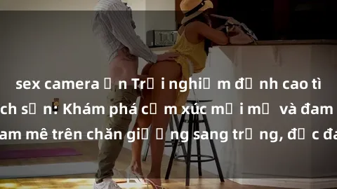sex camera ẩn Trải nghiệm đỉnh cao tình yêu tại sex khách sạn: Khám phá cảm xúc mới mẻ và đam mê trên chăn giường sang trọng, độc đáo, không giới hạn.