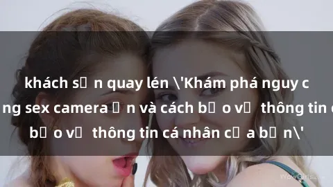 khách sạn quay lén 'Khám phá nguy cơ của việc sử dụng sex camera ẩn và cách bảo vệ thông tin cá nhân của bạn'