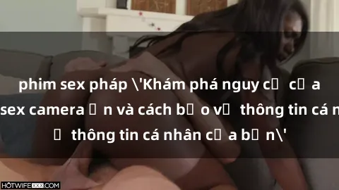 phim sex pháp 'Khám phá nguy cơ của việc sử dụng sex camera ẩn và cách bảo vệ thông tin cá nhân của bạn'