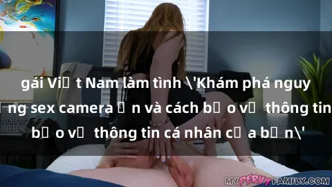 gái Việt Nam làm tình 'Khám phá nguy cơ của việc sử dụng sex camera ẩn và cách bảo vệ thông tin cá nhân của bạn'