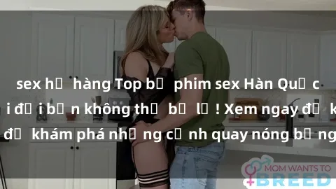 sex họ hàng Top bộ phim sex Hàn Quốc hot nhất mọi thời đại bạn không thể bỏ lỡ! Xem ngay để khám phá những cảnh quay nóng bỏng, đầy nghẹt thở!