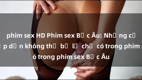 phim sex HD Phim sex Bắc Âu: Những cảnh nóng hấp dẫn không thể bỏ lỡ chỉ có trong phim sex Bắc Âu