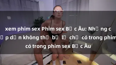xem phim sex Phim sex Bắc Âu: Những cảnh nóng hấp dẫn không thể bỏ lỡ chỉ có trong phim sex Bắc Âu