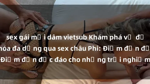 sex gái mại dâm vietsub Khám phá vẻ đẹp tự nhiên và văn hóa đa dạng qua sex châu Phi: Điểm đến độc đáo cho những trải nghiệm khó quên