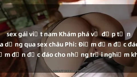 sex gái việt nam Khám phá vẻ đẹp tự nhiên và văn hóa đa dạng qua sex châu Phi: Điểm đến độc đáo cho những trải nghiệm khó quên