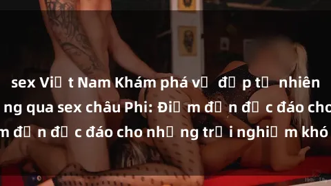 sex Việt Nam Khám phá vẻ đẹp tự nhiên và văn hóa đa dạng qua sex châu Phi: Điểm đến độc đáo cho những trải nghiệm khó quên