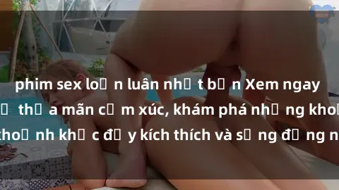 phim sex loạn luân nhật bản Xem ngay sex jav không che để thỏa mãn cảm xúc, khám phá những khoảnh khắc đầy kích thích và sống động nhất chỉ trong click!