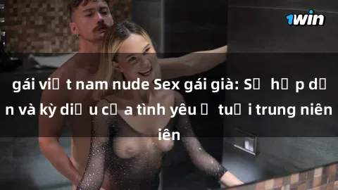 gái việt nam nude Sex gái già: Sự hấp dẫn và kỳ diệu của tình yêu ở tuổi trung niên