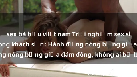 sex bà bầu việt nam Trải nghiệm sex sinh viên sôi động trong khách sạn: Hành động nóng bỏng giữa đám đông, không ai bị bỏ lỡ