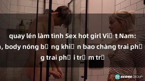 quay lén làm tình Sex hot girl Việt Nam: Mặt xinh, body nóng bỏng khiến bao chàng trai phải trầm trồ