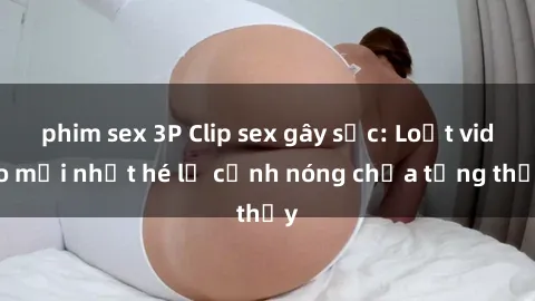 phim sex 3P Clip sex gây sốc: Loạt video mới nhất hé lộ cảnh nóng chưa từng thấy