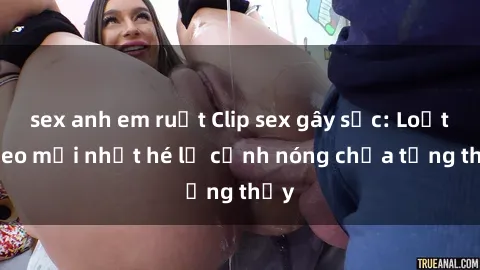 sex anh em ruột Clip sex gây sốc: Loạt video mới nhất hé lộ cảnh nóng chưa từng thấy