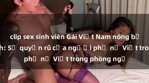 clip sex sinh viên Gái Việt Nam nóng bỏng khi làm tình: Sự quyến rũ của người phụ nữ Việt trong phòng ngủ