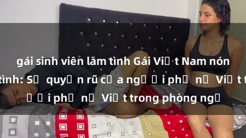 gái sinh viên làm tình Gái Việt Nam nóng bỏng khi làm tình: Sự quyến rũ của người phụ nữ Việt trong phòng ngủ