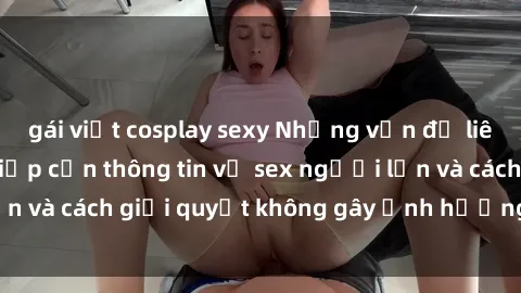 gái việt cosplay sexy Những vấn đề liên quan đến việc tiếp cận thông tin về sex người lớn và cách giải quyết không gây ảnh hưởng đến trẻ em