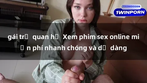 gái trẻ quan hệ Xem phim sex online miễn phí nhanh chóng và dễ dàng