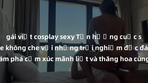gái việt cosplay sexy Tận hưởng cuộc sống tình dục online không che với những trải nghiệm độc đáo và mới lạ. Khám phá cảm xúc mãnh liệt và thăng hoa cùng đối tác tại các trang web chuyên nghiệp.
