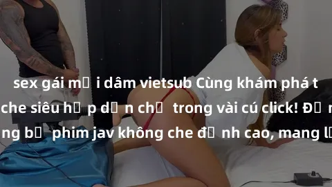 sex gái mại dâm vietsub Cùng khám phá thế giới jav không che siêu hấp dẫn chỉ trong vài cú click! Đắm chìm trong những bộ phim jav không che đỉnh cao, mang lại trải nghiệm thú vị và đầy kích thích.