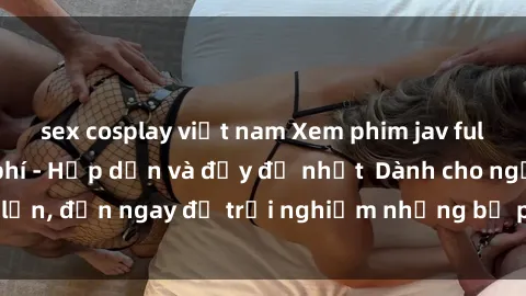 sex cosplay việt nam Xem phim jav full HD online miễn phí - Hấp dẫn và đầy đủ nhất  Dành cho người lớn, đến ngay để trải nghiệm những bộ phim hấp dẫn và hấp dẫn.