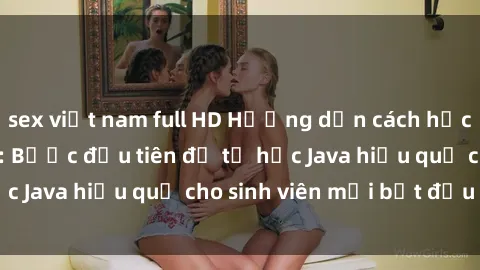 sex việt nam full HD Hướng dẫn cách học Java cho sinh viên: Bước đầu tiên để tự học Java hiệu quả cho sinh viên mới bắt đầu là gì?