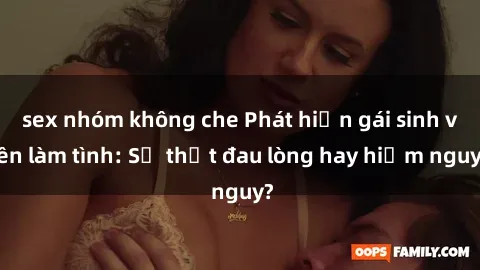 sex nhóm không che Phát hiện gái sinh viên làm tình: Sự thật đau lòng hay hiểm nguy?