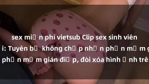 sex miễn phí vietsub Clip sex sinh viên gây sốt mạng xã hội: Tuyên bố không chấp nhận phần mềm gián điệp, đòi xóa hình ảnh trên internet