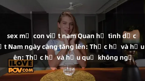 sex mẹ con việt nam Quan hệ tình dục của nữ sinh Việt Nam ngày càng tăng lên: Thực hư và hậu quả không ngờ
