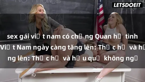 sex gái việt nam có chồng Quan hệ tình dục của nữ sinh Việt Nam ngày càng tăng lên: Thực hư và hậu quả không ngờ