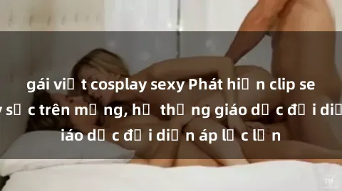 gái việt cosplay sexy Phát hiện clip sex nữ sinh gây sốc trên mạng, hệ thống giáo dục đối diện áp lực lớn