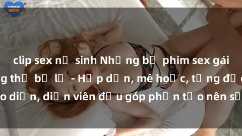 clip sex nữ sinh Những bộ phim sex gái già đỉnh cao không thể bỏ lỡ - Hấp dẫn, mê hoặc, từng đạo diễn, diễn viên đều góp phần tạo nên sự hấp dẫn, kích thích.