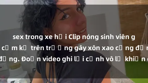 sex trong xe hơi Clip nóng sinh viên gây sốc: Hành động cấm kỵ trên trường gây xôn xao cộng đồng. Đoạn video ghi lại cảnh vô lễ khiến dư luận bức xúc.