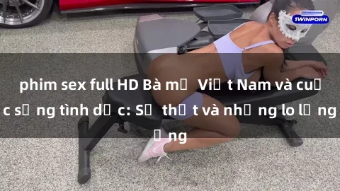 phim sex full HD Bà mẹ Việt Nam và cuộc sống tình dục: Sự thật và những lo lắng