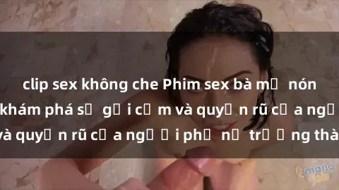 clip sex không che Phim sex bà mẹ nóng bỏng: Hành trình khám phá sự gợi cảm và quyến rũ của người phụ nữ trưởng thành.