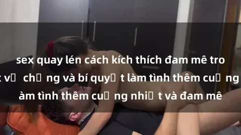 sex quay lén cách kích thích đam mê trong hôn nhân: Sex vợ chồng và bí quyết làm tình thêm cuồng nhiệt và đam mê