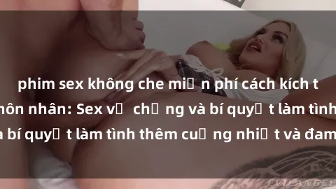 phim sex không che miễn phí cách kích thích đam mê trong hôn nhân: Sex vợ chồng và bí quyết làm tình thêm cuồng nhiệt và đam mê