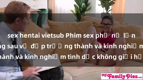 sex hentai vietsub Phim sex phụ nữ lớn tuổi: Sức hút đằng sau vẻ đẹp trưởng thành và kinh nghiệm tình dục không giới hạn