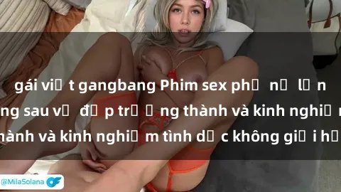 gái việt gangbang Phim sex phụ nữ lớn tuổi: Sức hút đằng sau vẻ đẹp trưởng thành và kinh nghiệm tình dục không giới hạn