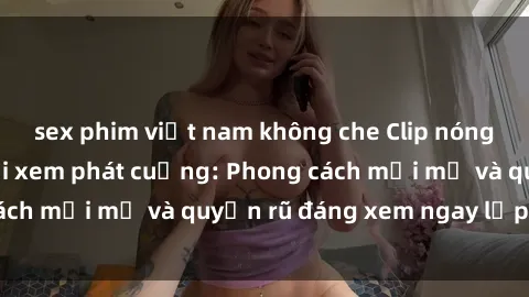 sex phim việt nam không che Clip nóng BDSM khiến người xem phát cuồng: Phong cách mới mẻ và quyến rũ đáng xem ngay lập tức!