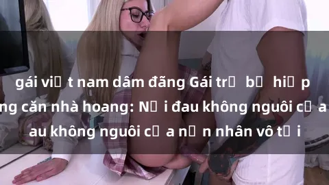 gái việt nam dâm đãng Gái trẻ bị hiếp dâm bạo lực trong căn nhà hoang: Nỗi đau không nguôi của nạn nhân vô tội