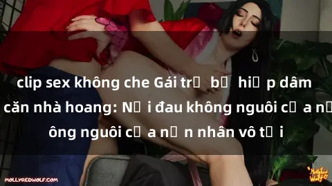 clip sex không che Gái trẻ bị hiếp dâm bạo lực trong căn nhà hoang: Nỗi đau không nguôi của nạn nhân vô tội